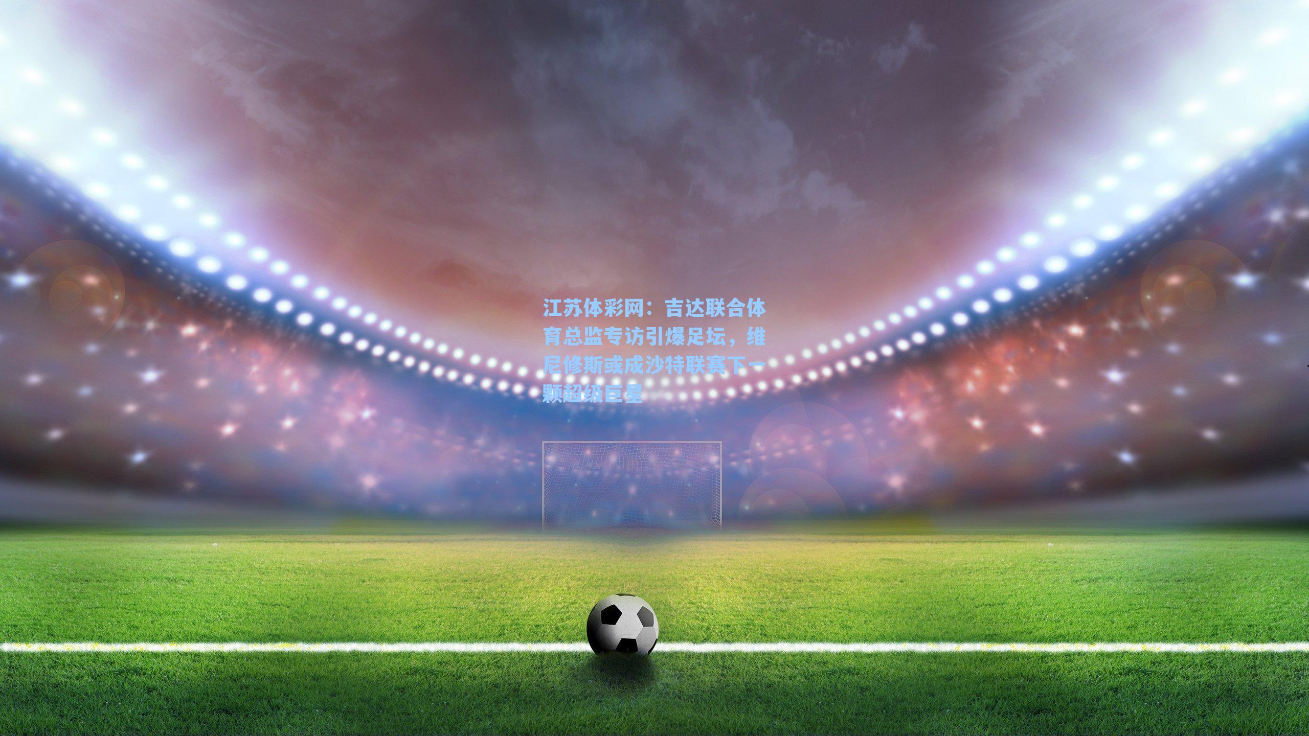 吉达联合体育总监专访引爆足坛，维尼修斯或成沙特联赛下一颗超级巨星