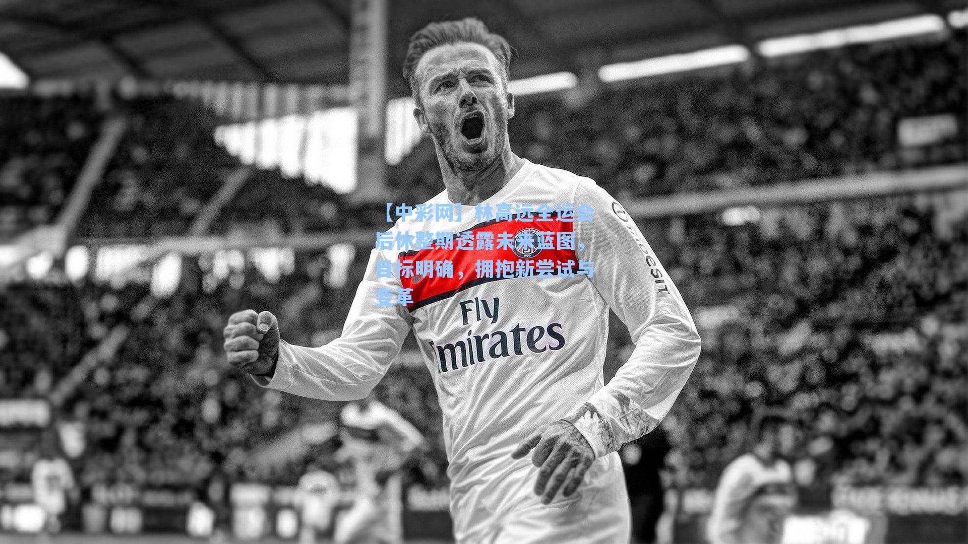 【中彩网】林高远全运会后休整期透露未来蓝图，目标明确，拥抱新尝试与变革