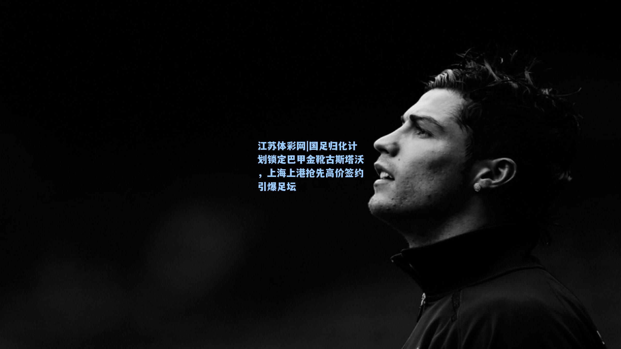 江苏体彩网|国足归化计划锁定巴甲金靴古斯塔沃，上海上港抢先高价签约引爆足坛