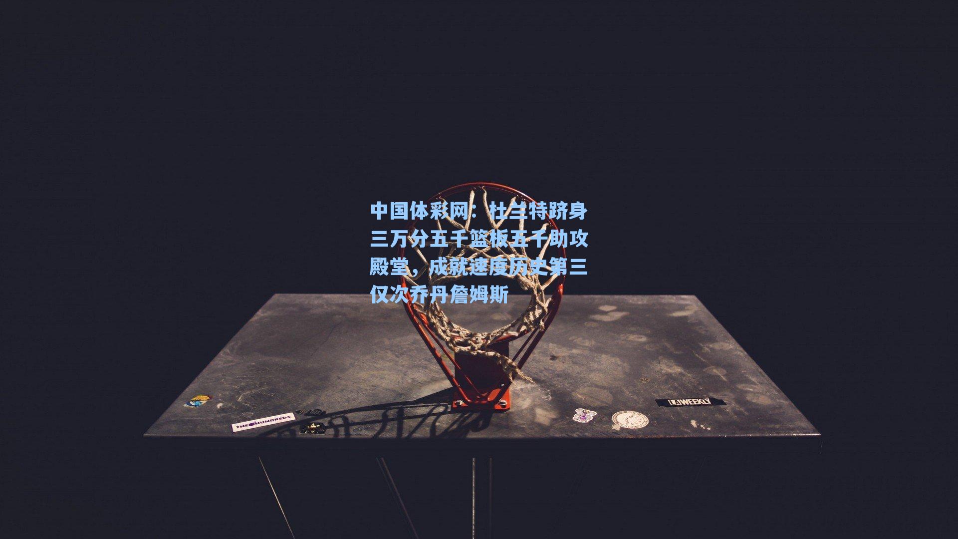 中国体彩网：杜兰特跻身三万分五千篮板五千助攻殿堂，成就速度历史第三仅次乔丹詹姆斯